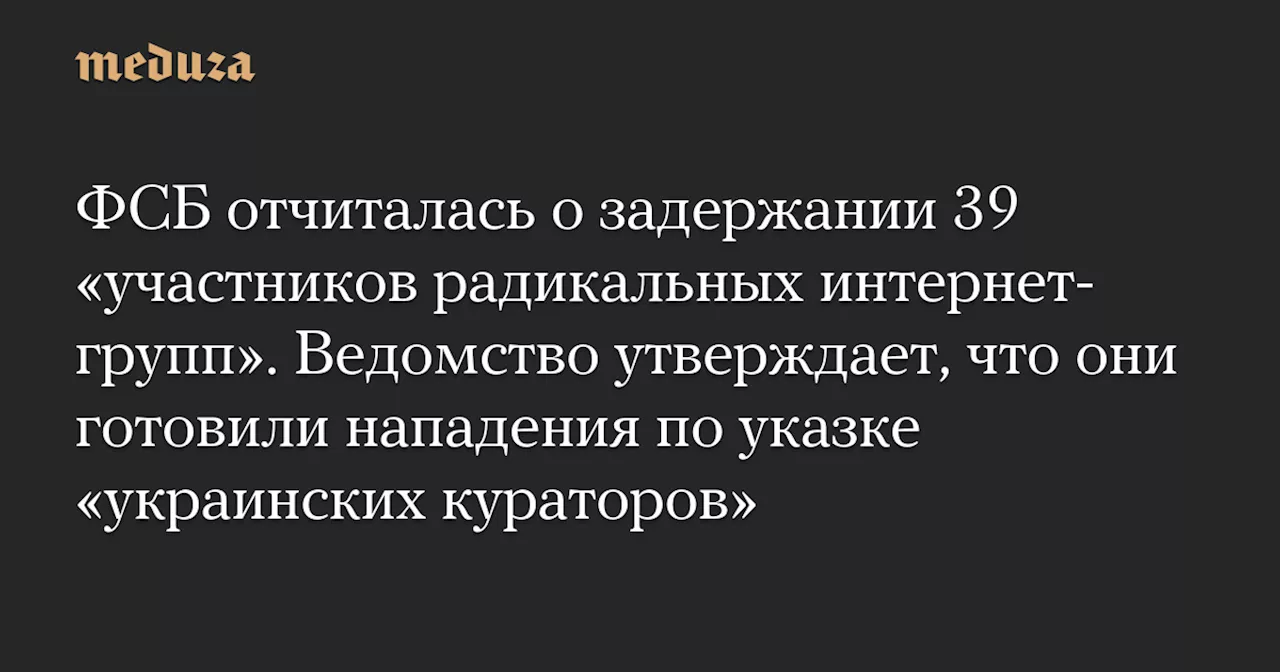 ФСБ отчиталась о задержании 39 «участников радикальных интернет-групп». Ведомство утверждает, что они готовили нападения по указке «украинских кураторов» — Meduza