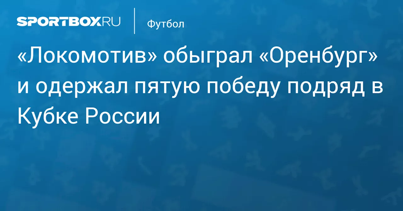 «Локомотив» обыграл «Оренбург» и одержал пятую победу подряд в Кубке России