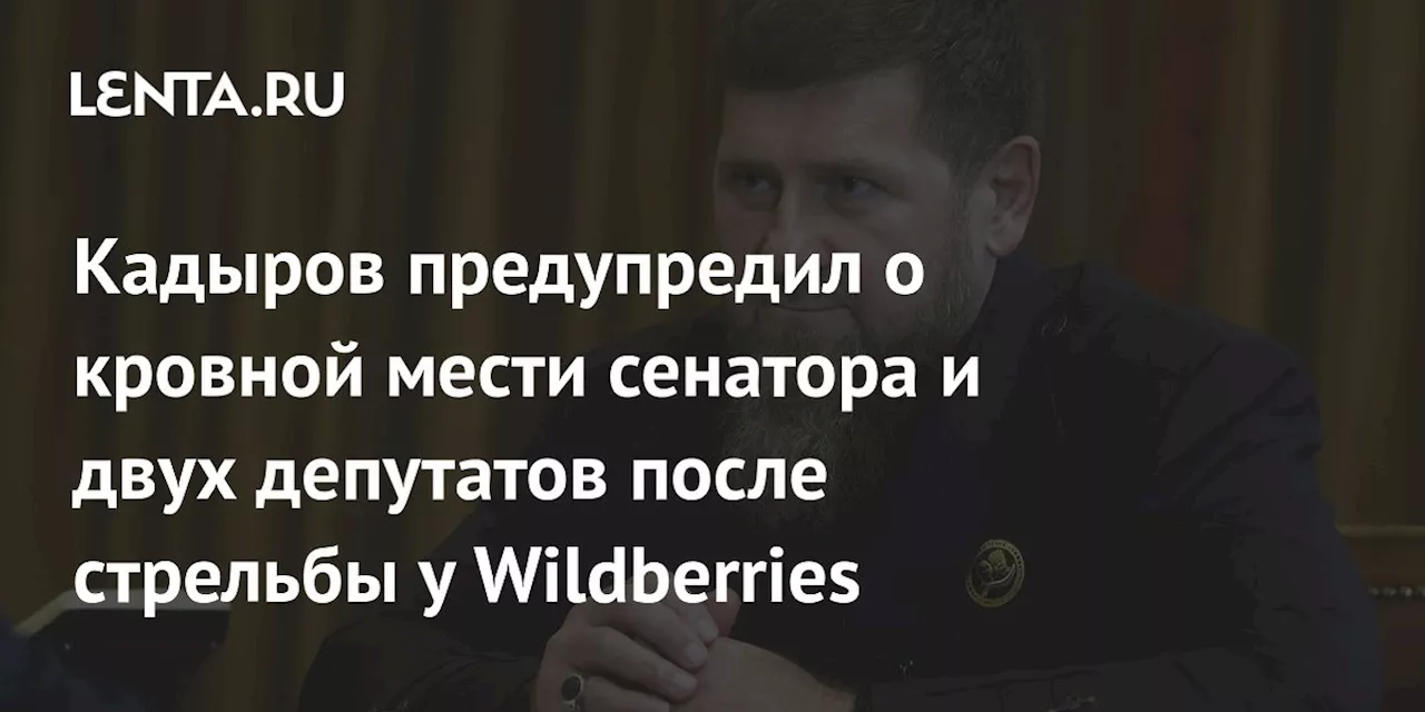 Кадыров предупредил о кровной мести сенатора и двух депутатов после стрельбы у Wildberries