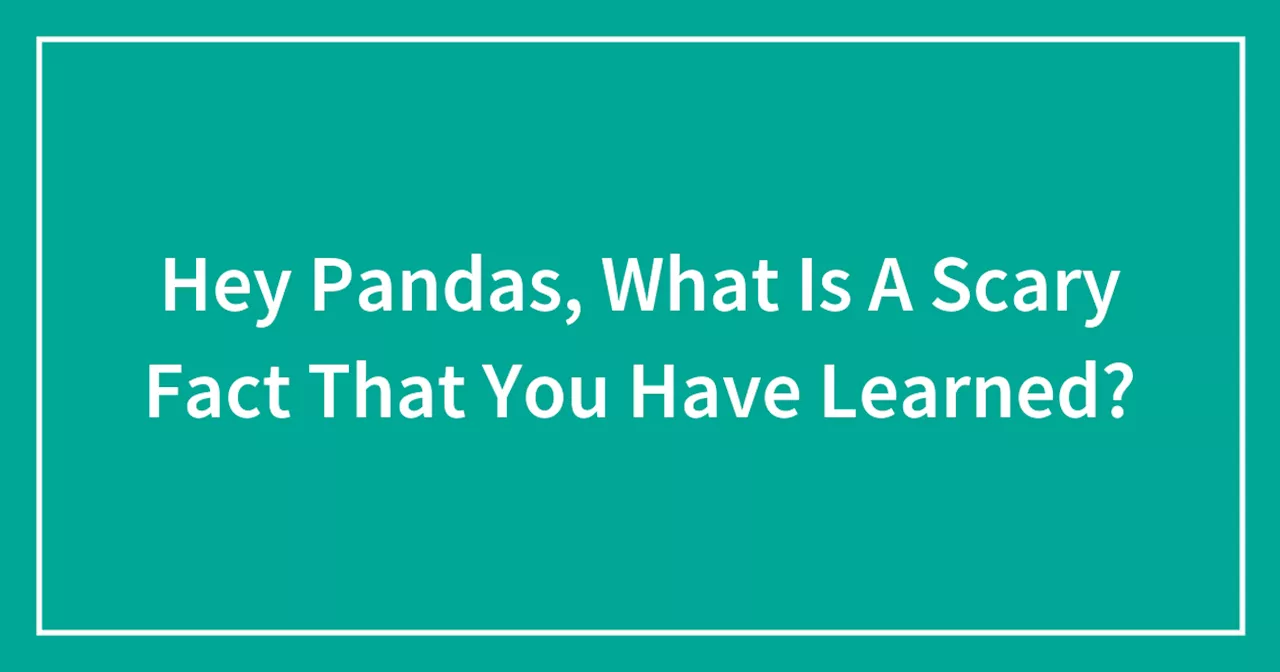 Hey Pandas, What Is A Scary Fact That You Have Learned?