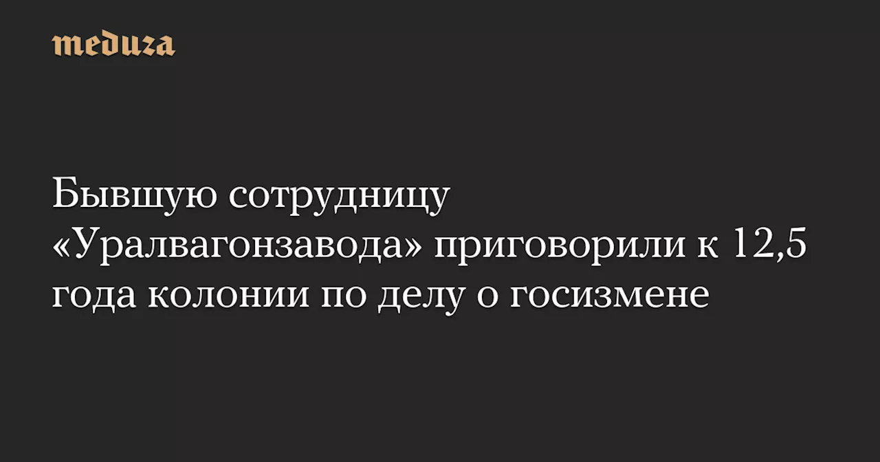 Бывшую сотрудницу «Уралвагонзавода» приговорили к 12,5 года колонии по делу о госизмене — Meduza