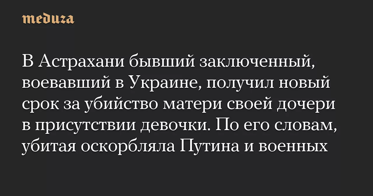 В Астрахани бывший заключенный, воевавший в Украине, получил новый срок за убийство матери своей дочери в присутствии девочки. По его словам, убитая оскорбляла Путина и военных — Meduza