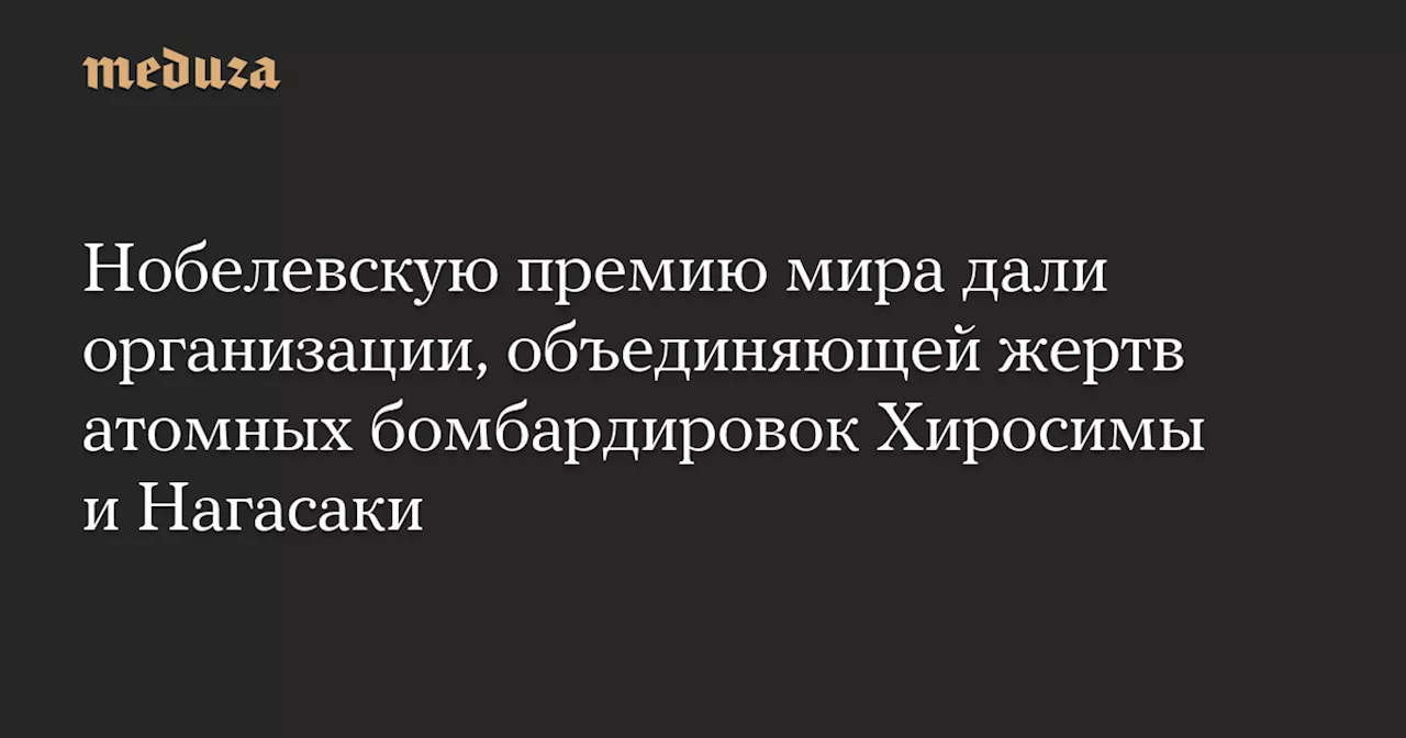 Нобелевскую премию мира дали организации, объединяющей жертв атомных бомбардировок Хиросимы и Нагасаки — Meduza