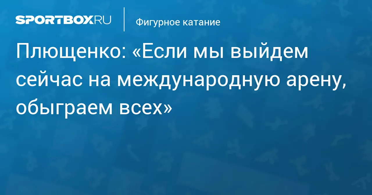 Плющенко: «Если мы выйдем сейчас на международную арену, обыграем всех»