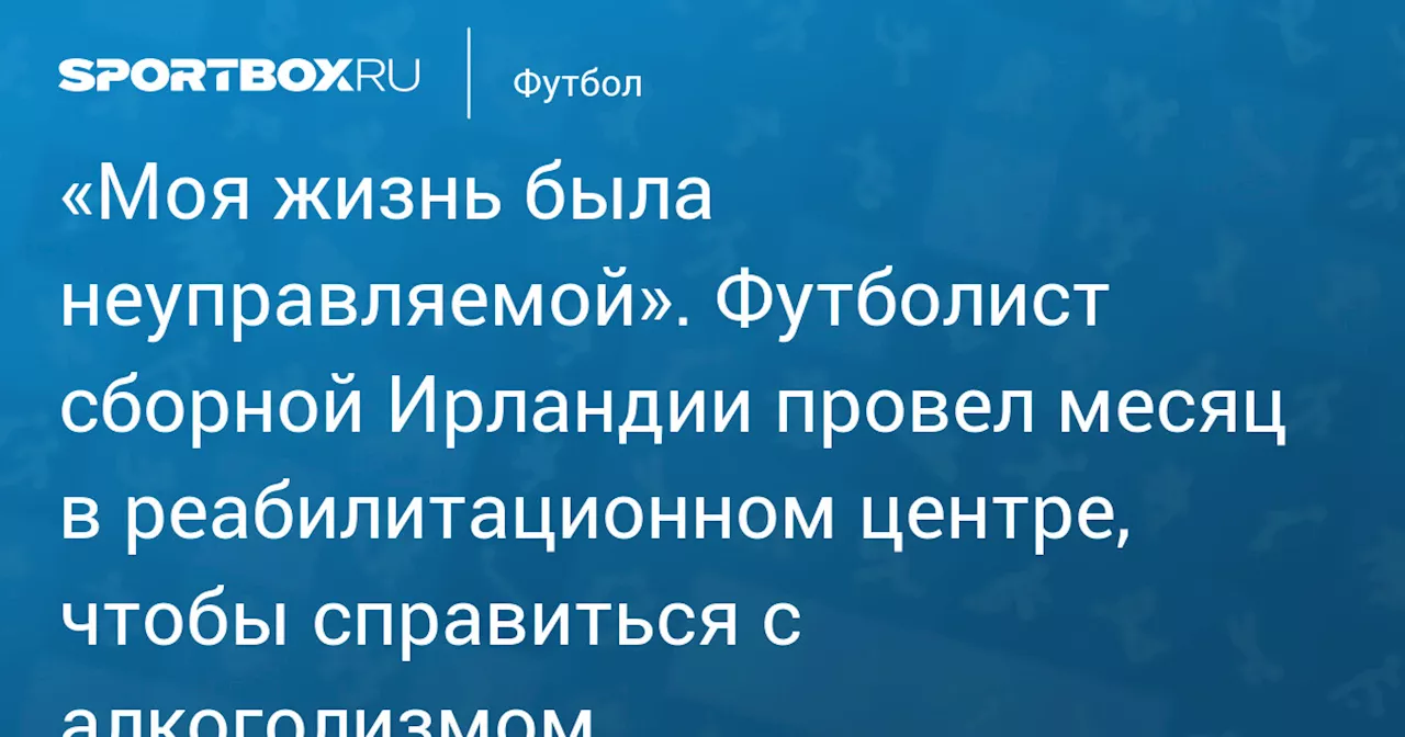 «Моя жизнь была неуправляемой». Футболист сборной Ирландии провел месяц в реабилитационном центре, чтобы справиться с алкоголизмом