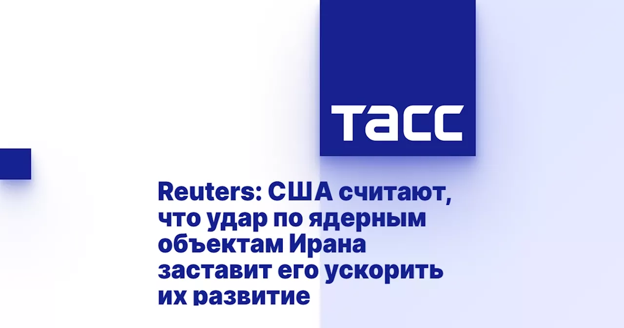 Reuters: США считают, что удар по ядерным объектам Ирана заставит его ускорить их развитие