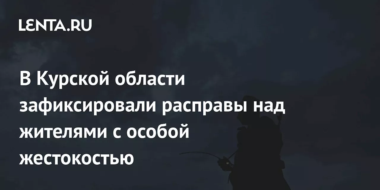 В Курской области зафиксировали расправы над жителями с особой жестокостью