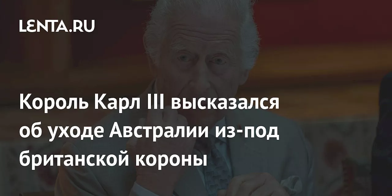 Король Карл III высказался об уходе Австралии из-под британской короны