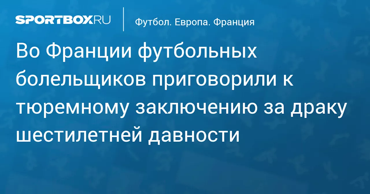 Во Франции футбольных болельщиков приговорили к тюремному заключению за драку шестилетней давности