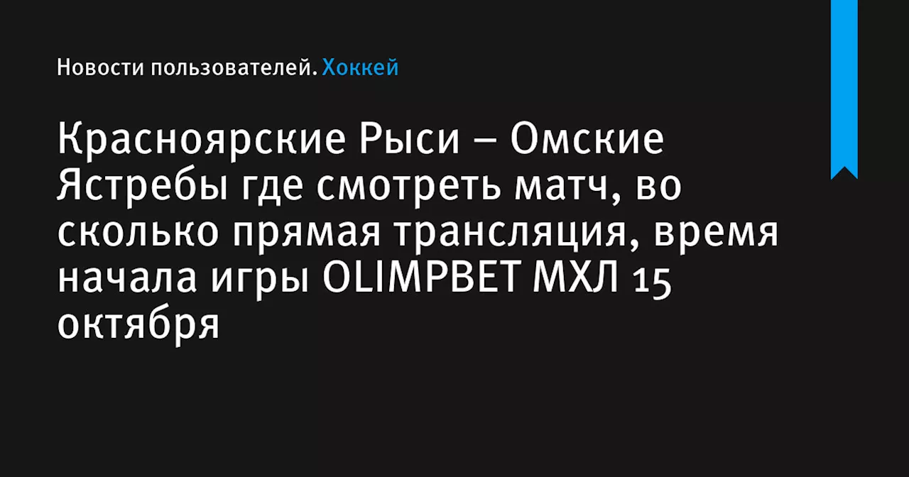 – Омские Ястребы где смотреть матч, во сколько прямая трансляция, время начала игры OLIMPBET МХЛ 15 октября