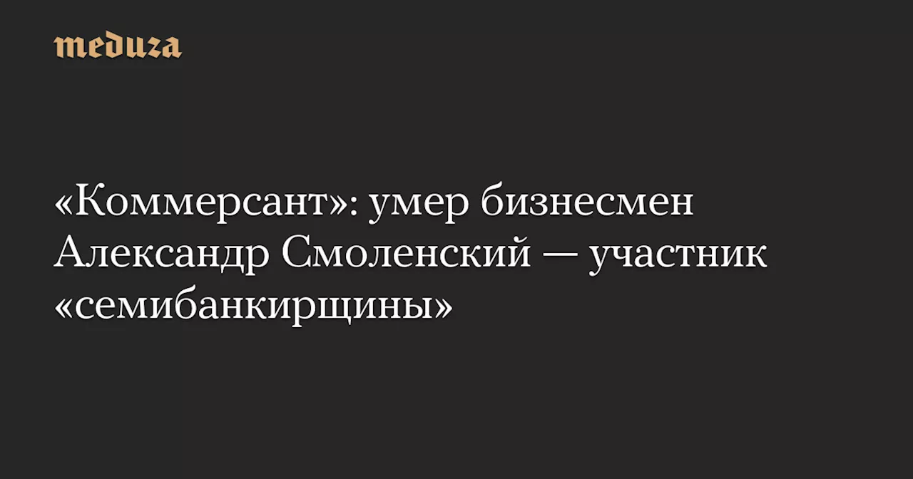 «Коммерсант»: умер бизнесмен Александр Смоленский — участник «семибанкирщины» — Meduza