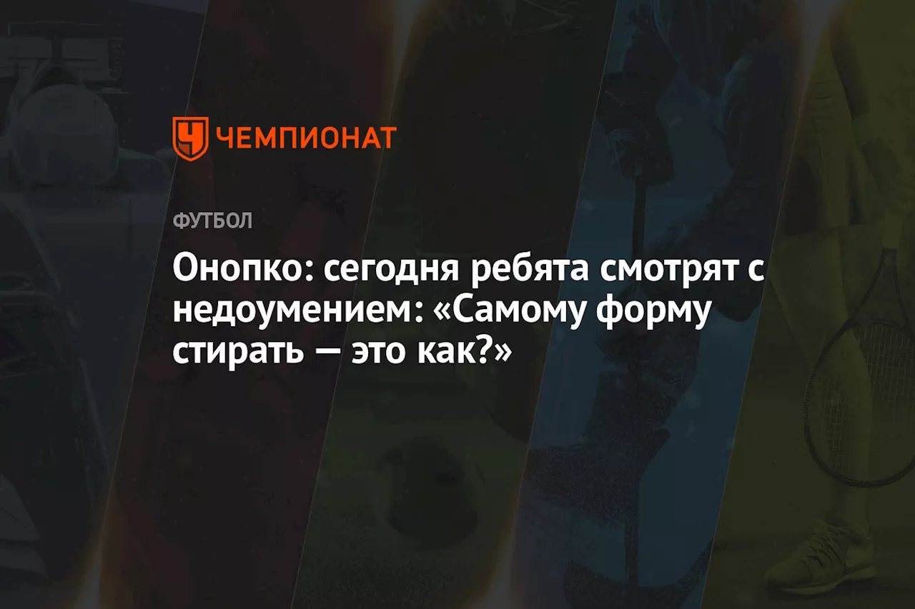 Онопко: сегодня ребята смотрят с недоумением: «Самому форму стирать — это как?»