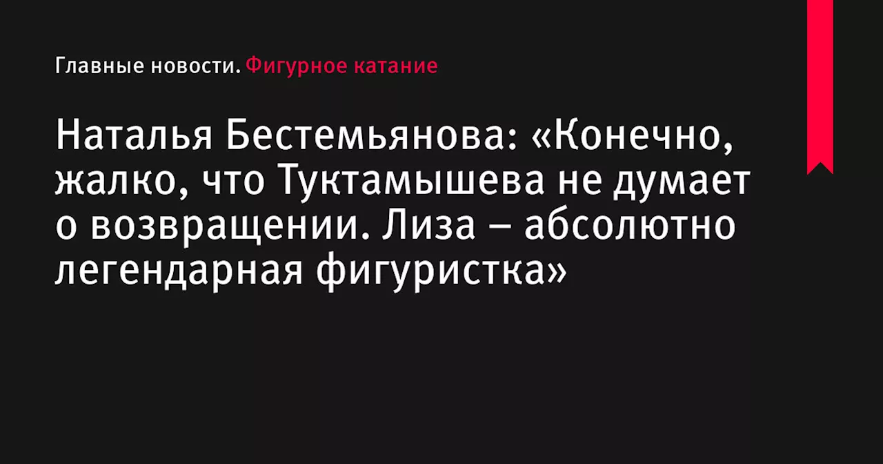 Наталья Бестемьянова: «Конечно, жалко, что Туктамышева не думает о возвращении. Лиза – абсолютно легендарная фигуристка»