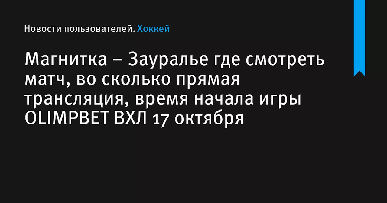 – Зауралье где смотреть матч, во сколько прямая трансляция, время начала игры OLIMPBET ВХЛ 17 октября