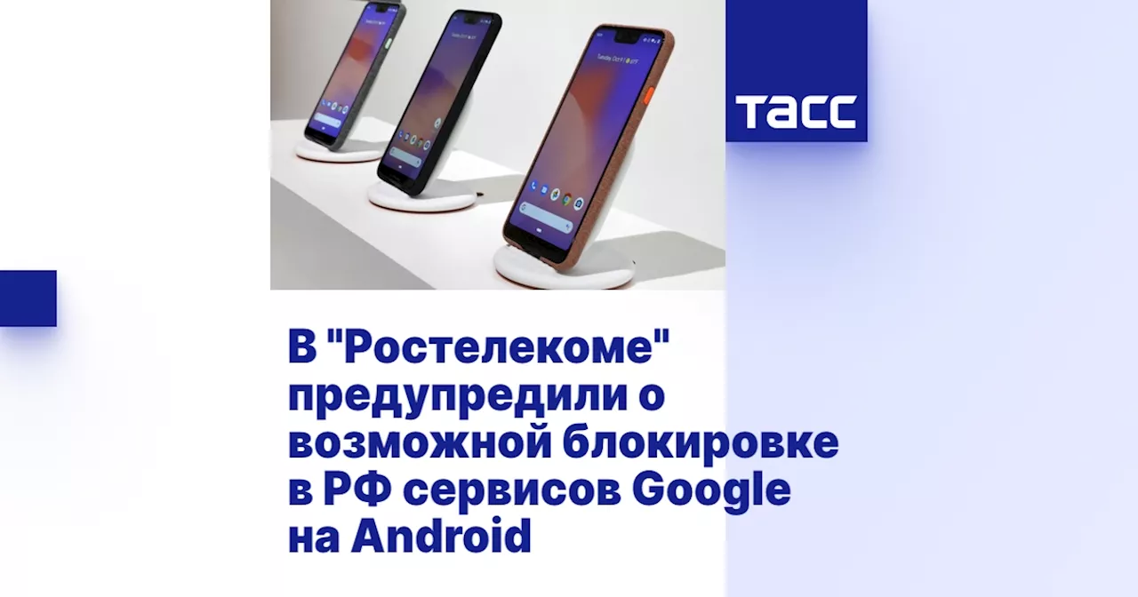 В 'Ростелекоме' предупредили о возможной блокировке в РФ сервисов Google на Android