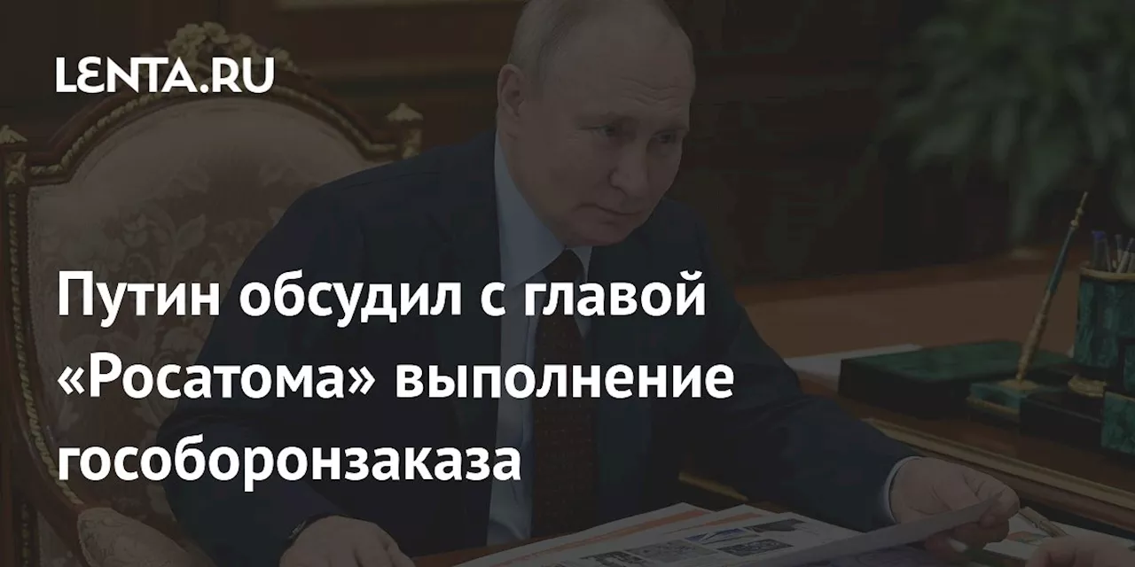 Путин обсудил с главой «Росатома» выполнение гособоронзаказа