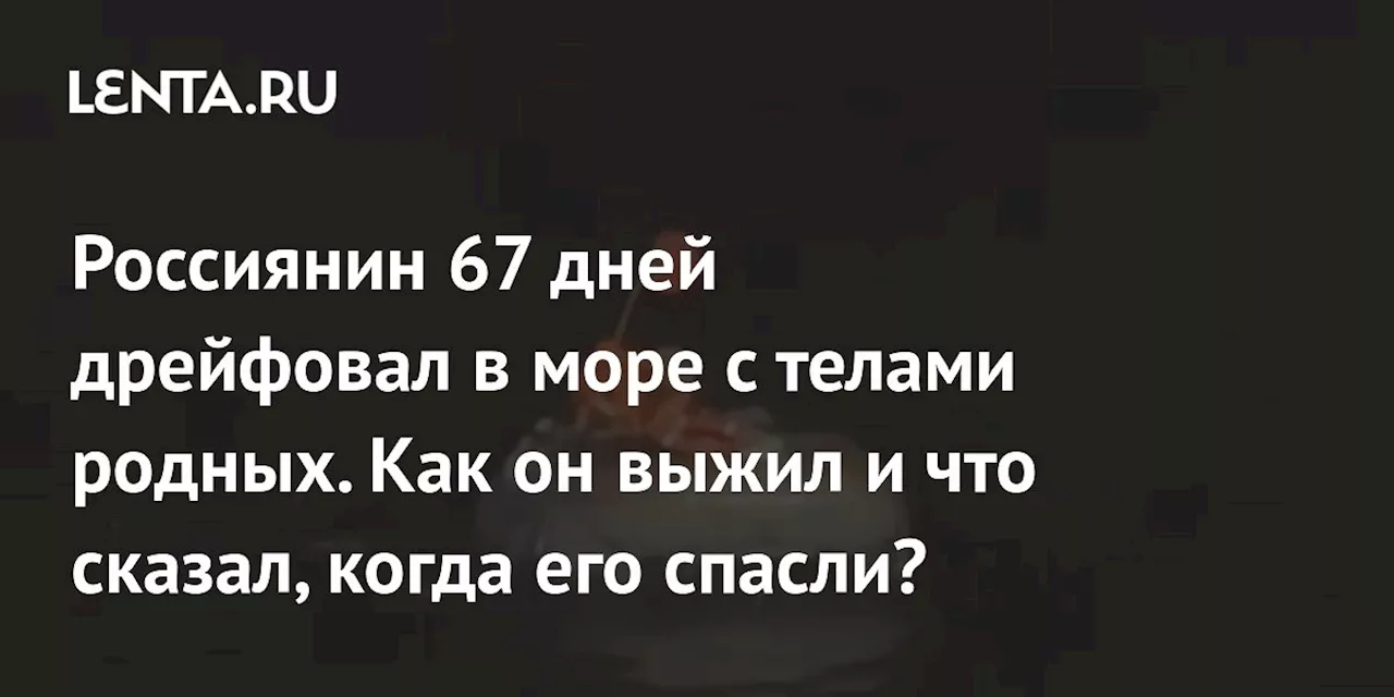 Россиянин 67 дней дрейфовал в море с телами родных. Как он выжил и что сказал, когда его спасли?