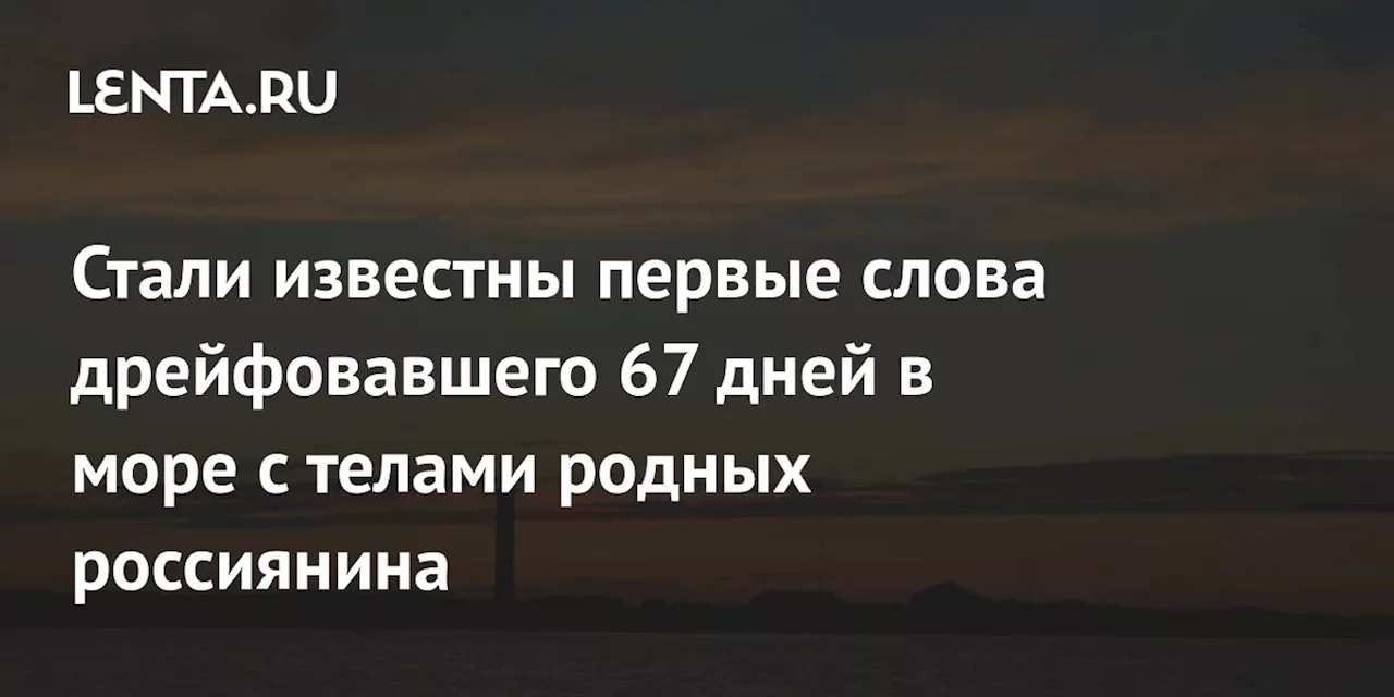 Стали известны первые слова дрейфовавшего 67 дней в море с телами родных россиянина