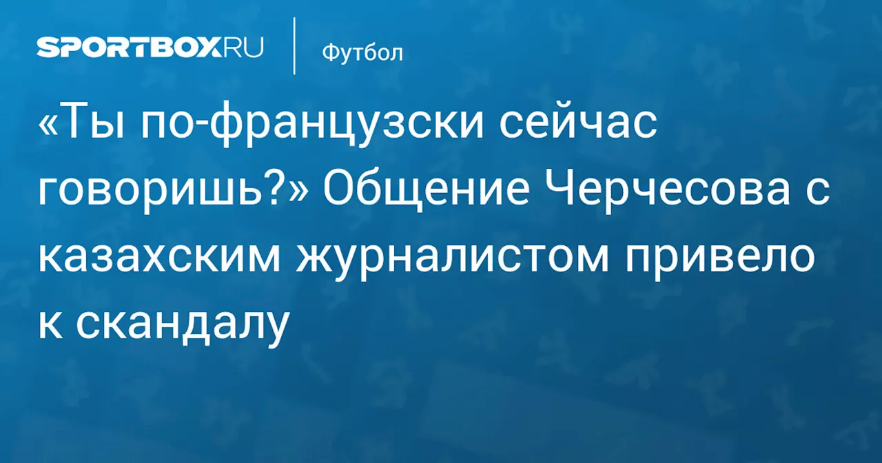 «Ты по‑французски сейчас говоришь?» Общение Черчесова с казахским журналистом привело к скандалу