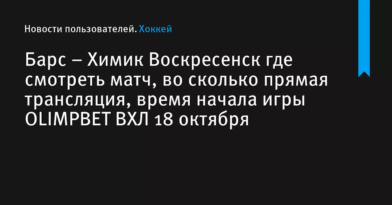 – Химик Воскресенск где смотреть матч, во сколько прямая трансляция, время начала игры OLIMPBET ВХЛ 18 октября