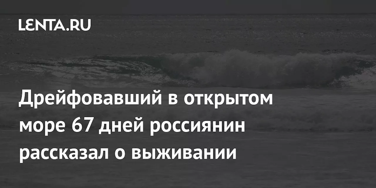 Дрейфовавший в открытом море 67 дней россиянин рассказал о выживании