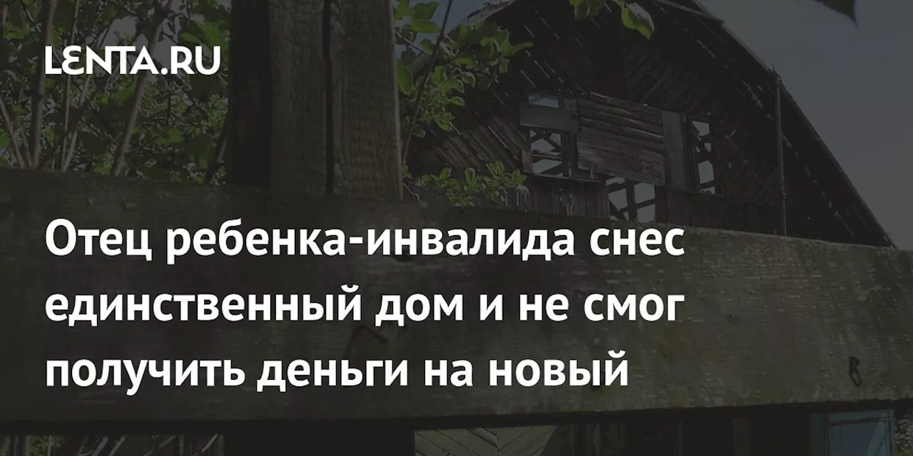 Отец ребенка-инвалида снес единственный дом и не смог получить деньги на новый