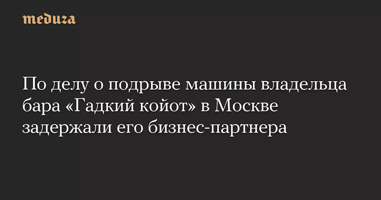 По делу о подрыве машины владельца бара «Гадкий койот» в Москве задержали его бизнес-партнера — Meduza