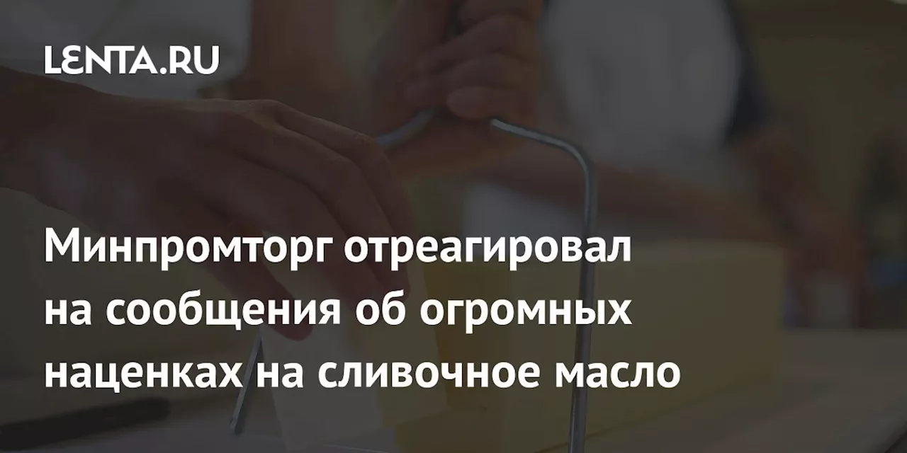 Минпромторг отреагировал на сообщения об огромных наценках на сливочное масло