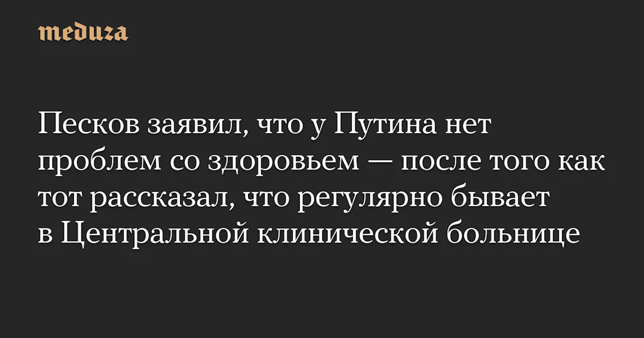 Песков заявил, что у Путина нет проблем со здоровьем — после того как тот рассказал, что регулярно бывает в Центральной клинической больнице — Meduza