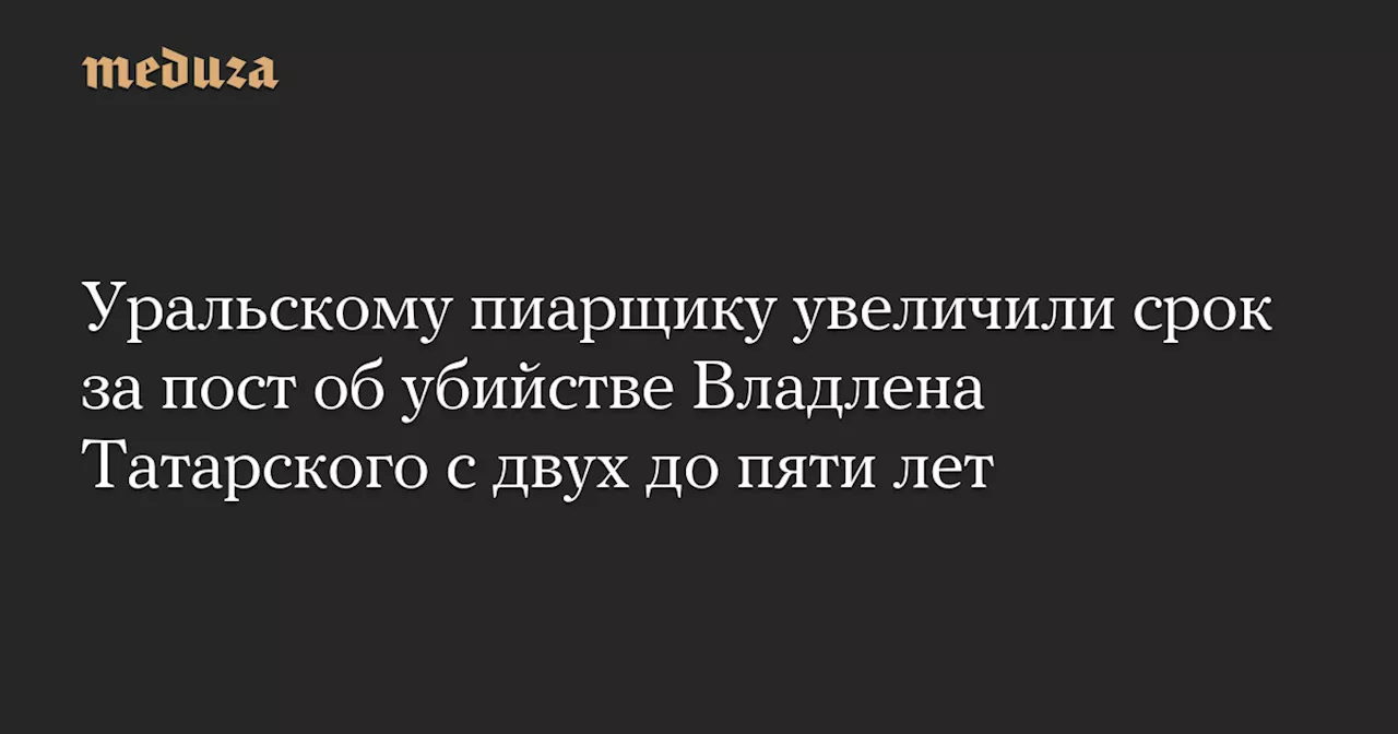 Уральскому пиарщику увеличили срок за пост об убийстве Владлена Татарского с двух до пяти лет — Meduza