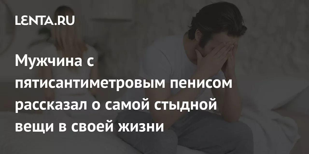 Мужчина с пятисантиметровым пенисом рассказал о самой стыдной вещи в своей жизни