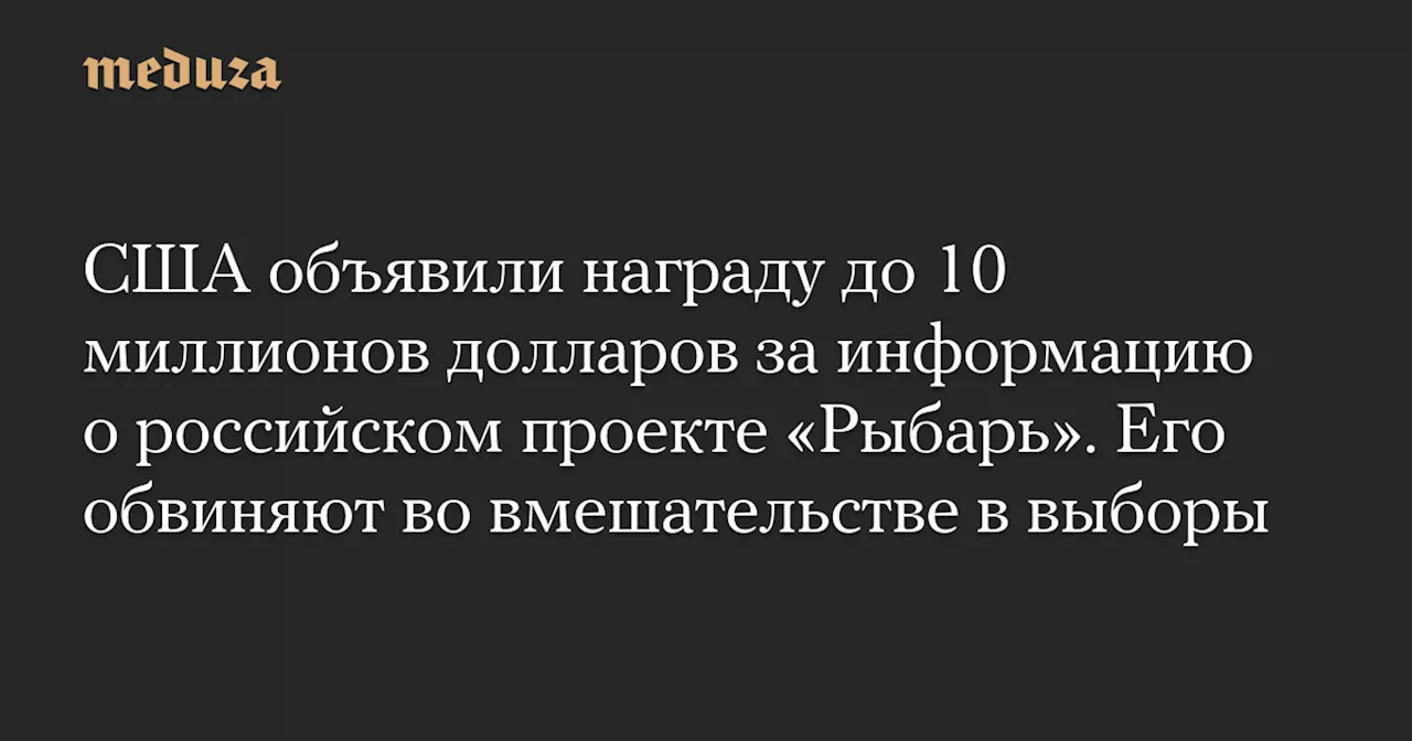 США объявили награду до 10 миллионов долларов за информацию о российском проекте «Рыбарь». Его обвиняют во вмешательстве в выборы — Meduza