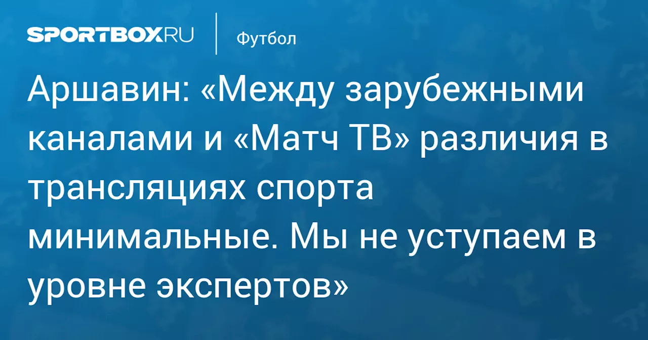 Аршавин: «Между зарубежными каналами и «Матч ТВ» различия в трансляциях спорта минимальные. Мы не уступаем в уровне экспертов»