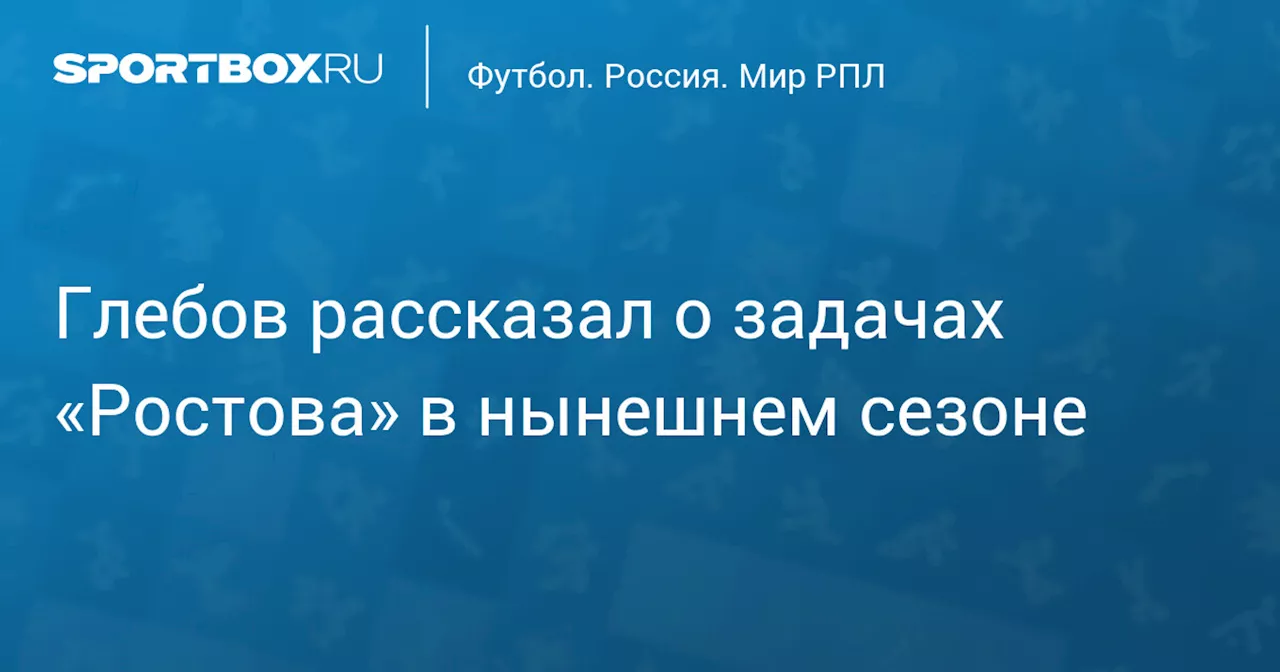 Глебов рассказал о задачах «Ростова» в нынешнем сезоне