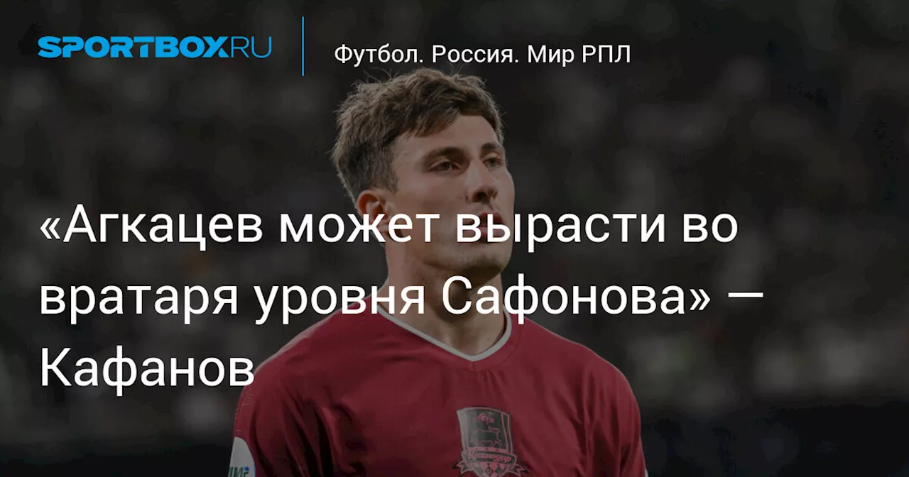 «Агкацев может вырасти во вратаря уровня Сафонова» — Кафанов