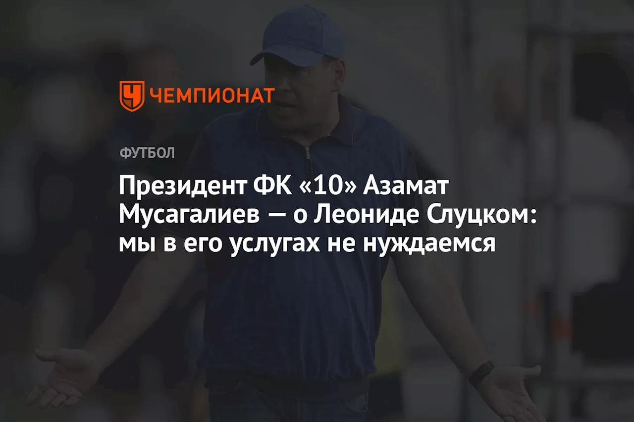 Президент ФК «10» Азамат Мусагалиев — о Леониде Слуцком: мы в его услугах не нуждаемся