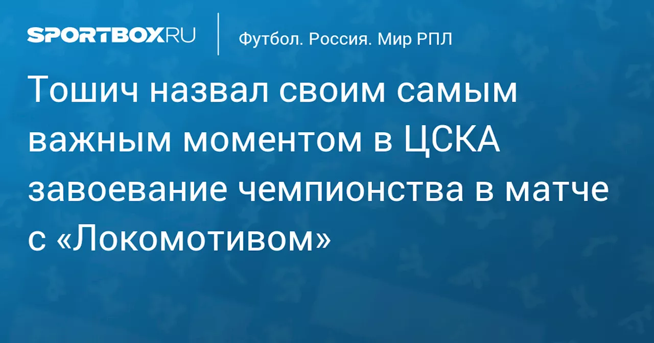 Тошич назвал своим самым важным моментом в ЦСКА завоевание чемпионства в матче с «Локомотивом»