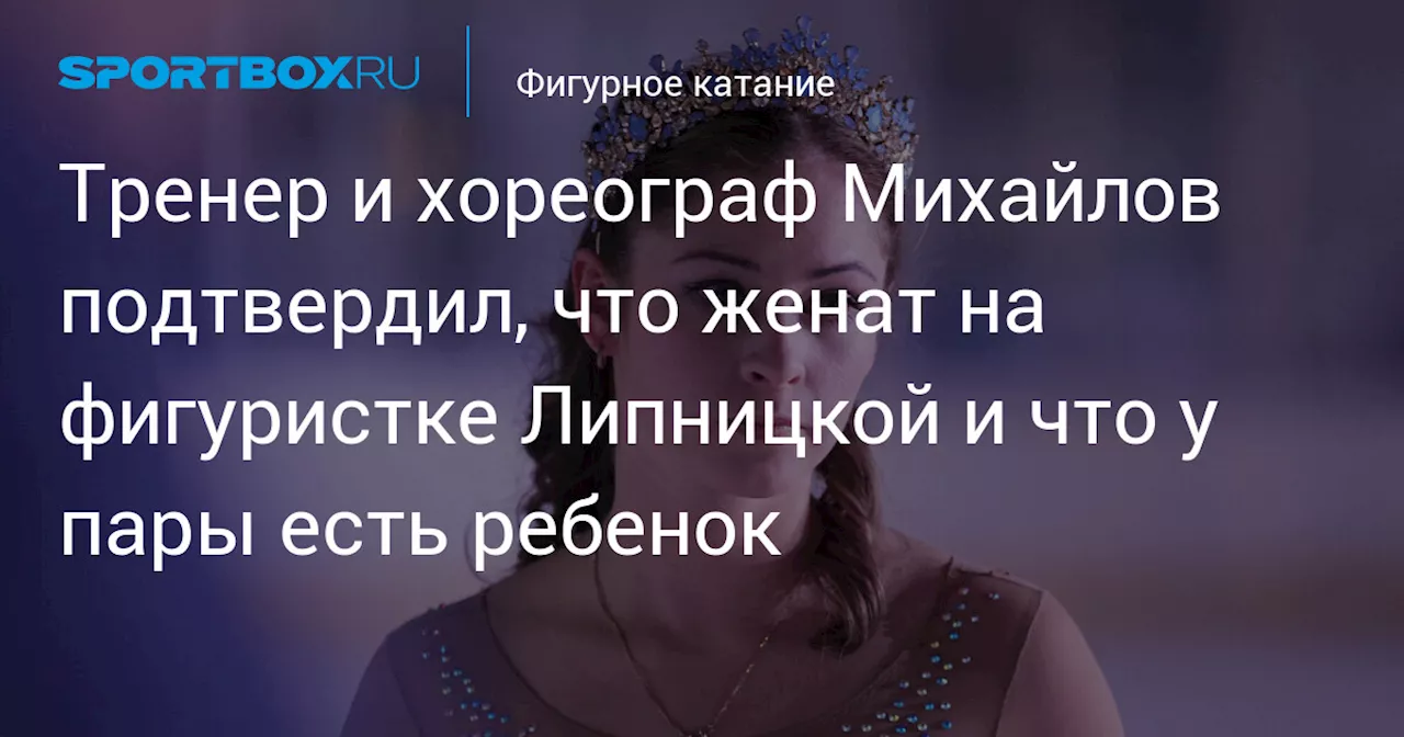 Тренер и хореограф Михайлов подтвердил, что женат на фигуристке Липницкой и что у пары есть ребенок