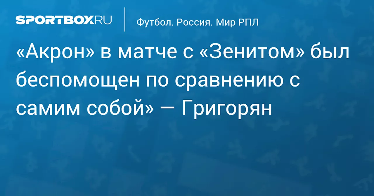 «Акрон» в матче с «Зенитом» был беспомощен по сравнению с самим собой» — Григорян