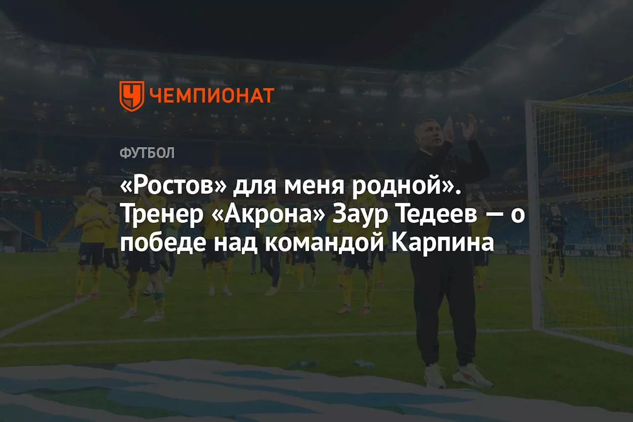 «Ростов» для меня родной». Тренер «Акрона» Заур Тедеев — о победе над командой Карпина