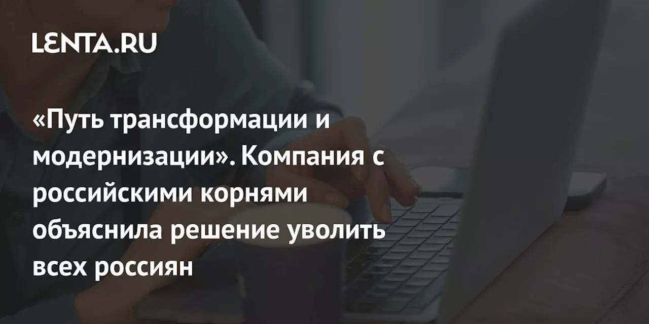 «Путь трансформации и модернизации». Компания с российскими корнями объяснила решение уволить всех россиян