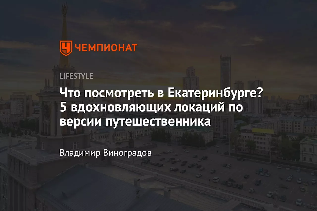 Что посмотреть в Екатеринбурге? 5 вдохновляющих локаций по версии путешественника