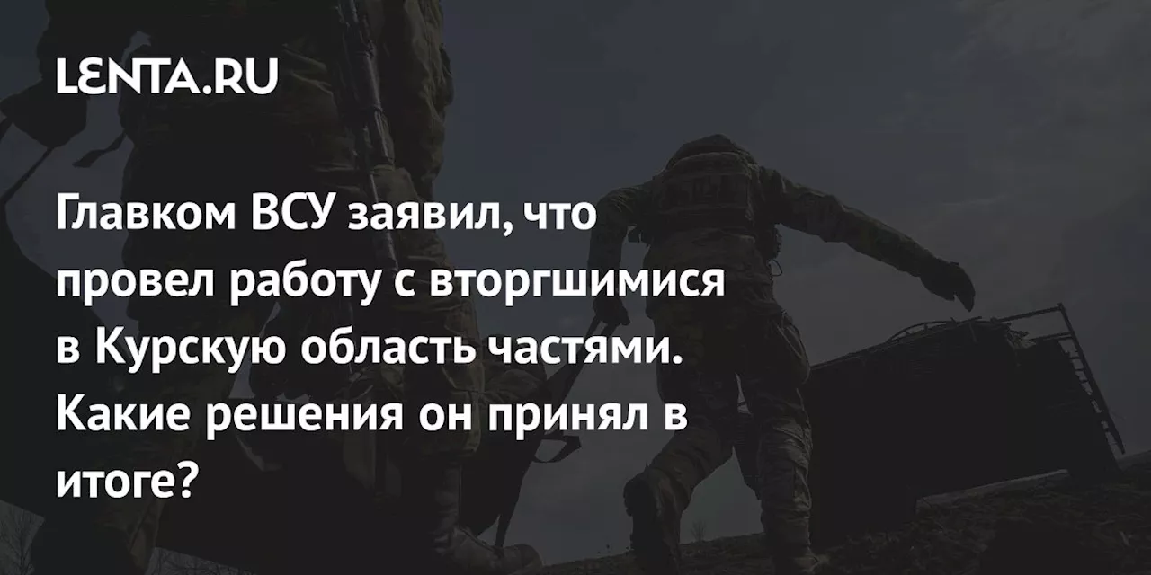 Главком ВСУ заявил, что провел работу с вторгшимися в Курскую область частями. Какие решения он принял в итоге?