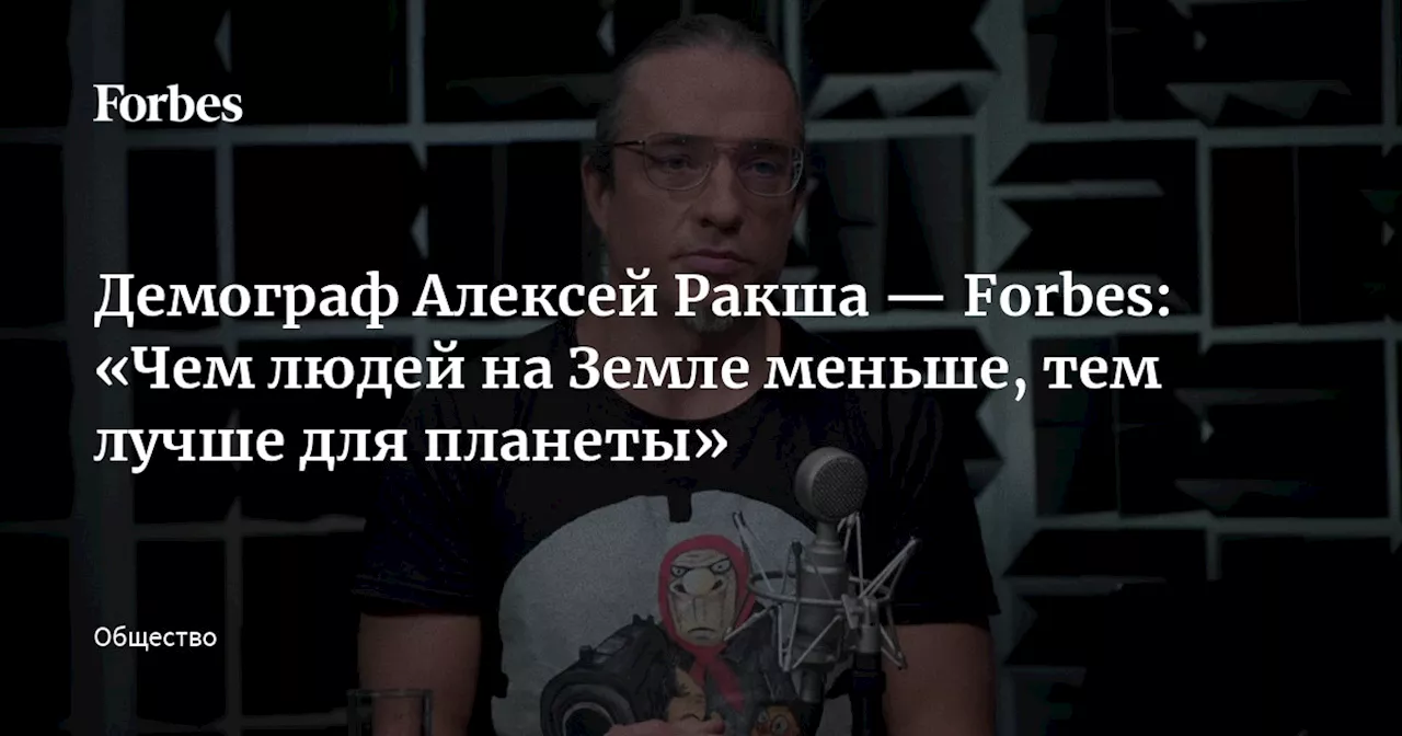 Демограф Алексей Ракша — Forbes: «Чем людей на Земле меньше, тем лучше для планеты»