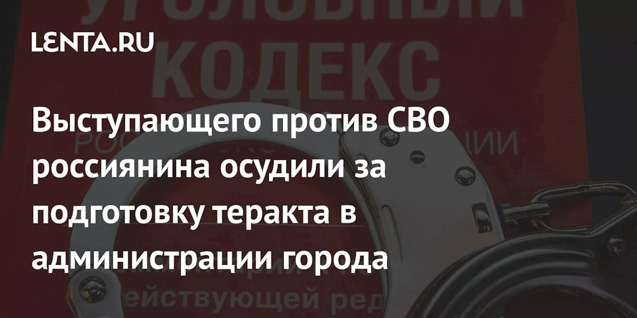 Выступающего против СВО россиянина осудили за подготовку теракта в администрации города