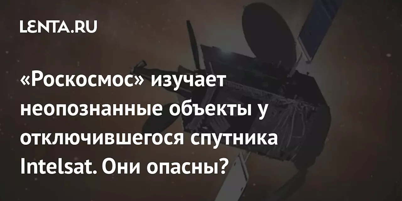 «Роскосмос» изучает неопознанные объекты у отключившегося спутника Intelsat. Они опасны?