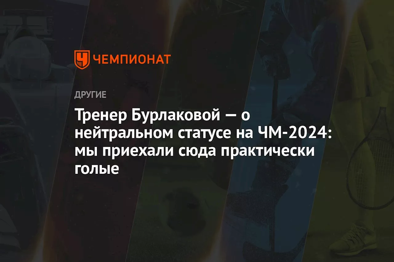 Тренер Бурлаковой — о нейтральном статусе на ЧМ-2024: мы приехали сюда практически голые