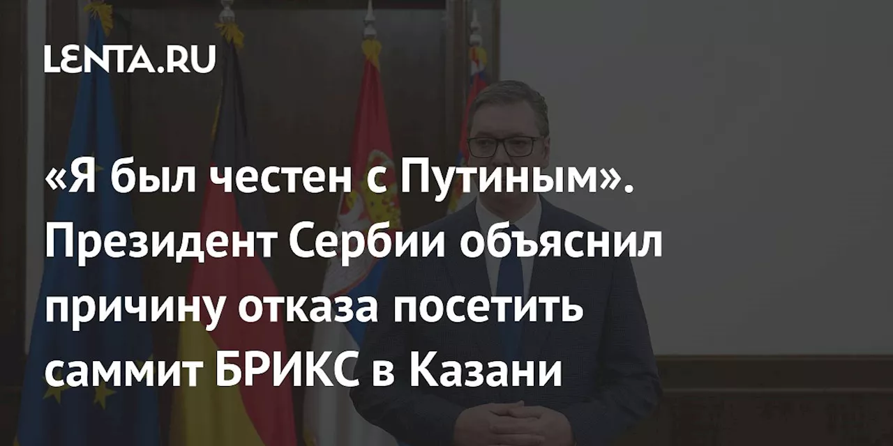 «Я был честен с Путиным». Президент Сербии объяснил причину отказа посетить саммит БРИКС в Казани