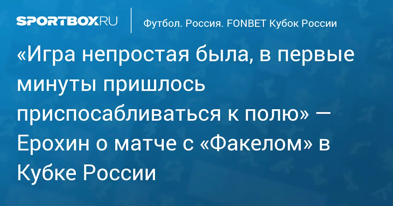 «Игра непростая была, в первые минуты пришлось приспосабливаться к полю» — Ерохин о матче с «Факелом» в Кубке России