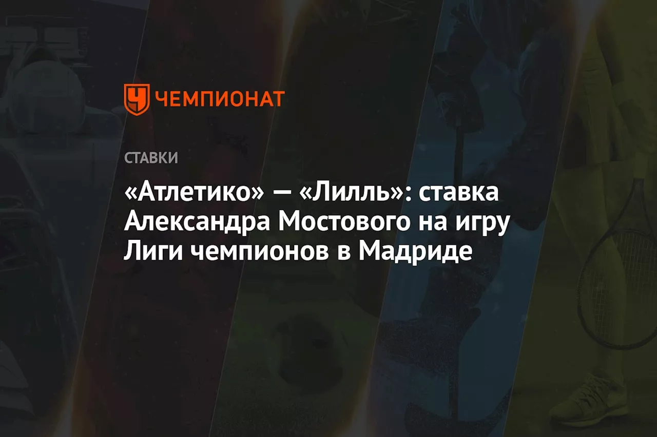 «Атлетико» — «Лилль»: ставка Александра Мостового на игру Лиги чемпионов в Мадриде